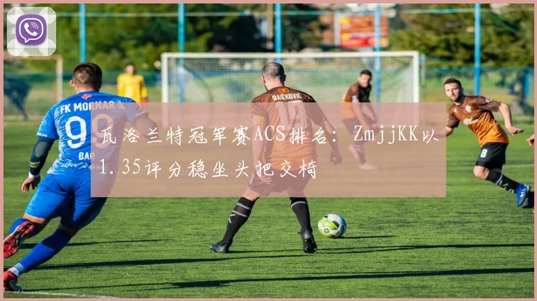 瓦洛兰特冠军赛ACS排名：ZmjjKK以1.35评分稳坐头把交椅