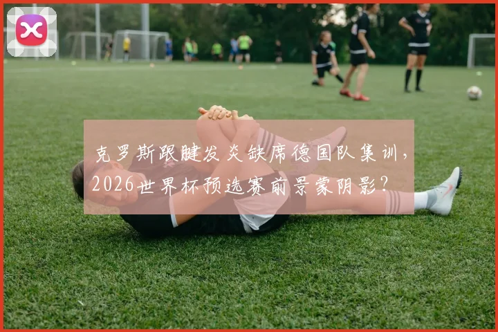 克罗斯跟腱发炎缺席德国队集训，2026世界杯预选赛前景蒙阴影？
