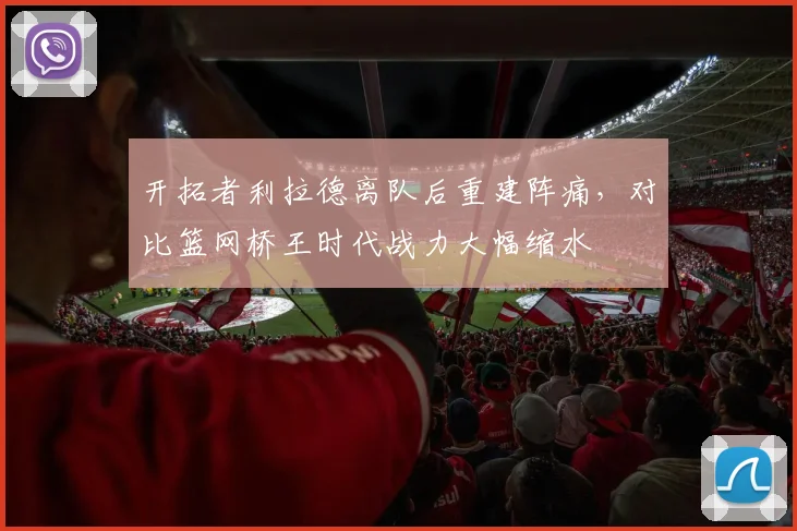 开拓者利拉德离队后重建阵痛，对比篮网桥王时代战力大幅缩水