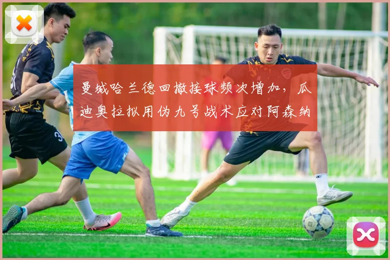曼城哈兰德回撤接球频次增加，瓜迪奥拉拟用伪九号战术应对阿森纳高位逼抢
